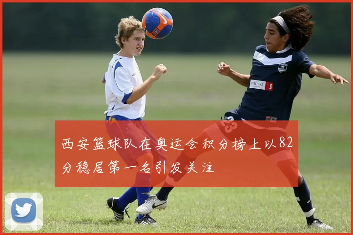 西安篮球队在奥运会积分榜上以82分稳居第一名引发关注