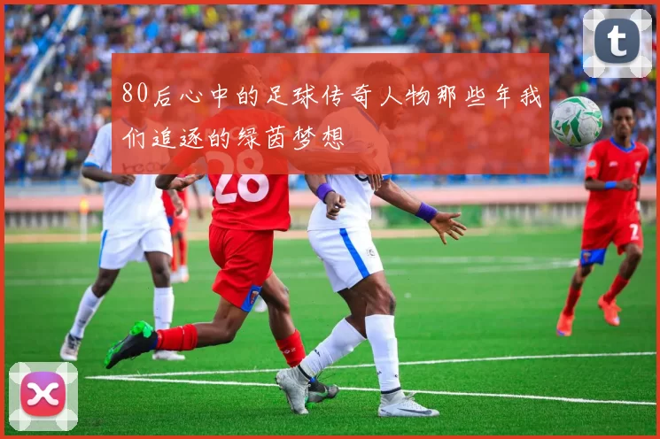 80后心中的足球传奇人物那些年我们追逐的绿茵梦想
