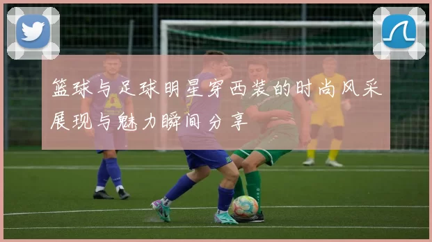 篮球与足球明星穿西装的时尚风采展现与魅力瞬间分享