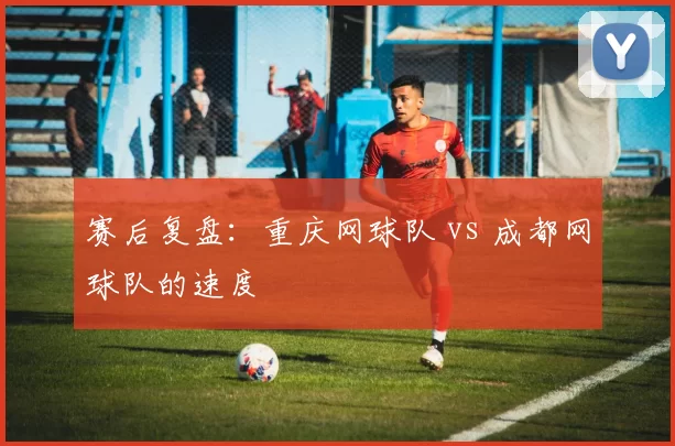 赛后复盘：重庆网球队 vs 成都网球队的速度
