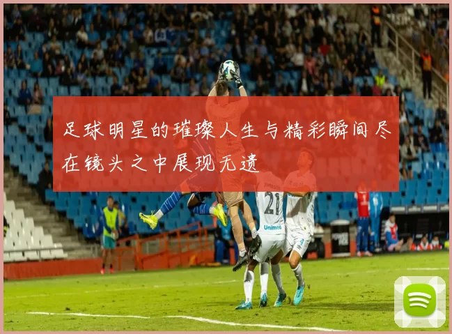 足球明星的璀璨人生与精彩瞬间尽在镜头之中展现无遗
