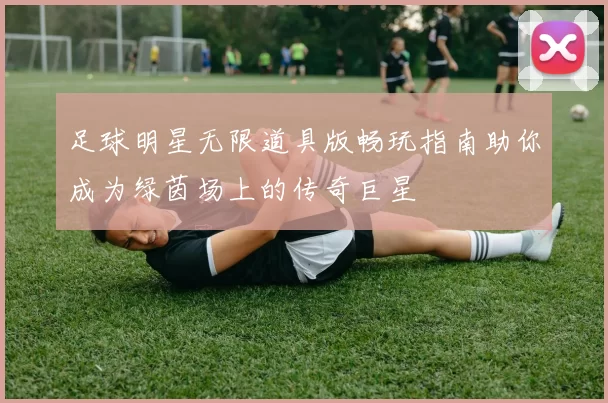 足球明星无限道具版畅玩指南助你成为绿茵场上的传奇巨星