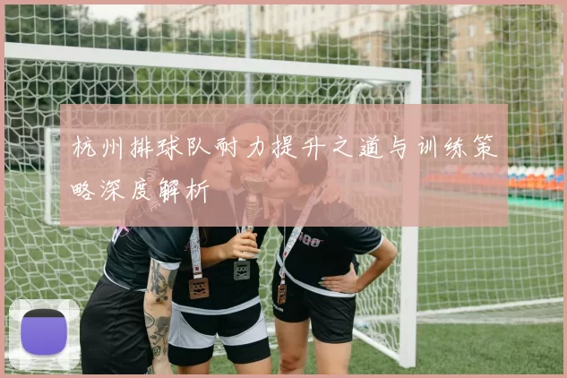杭州排球队耐力提升之道与训练策略深度解析