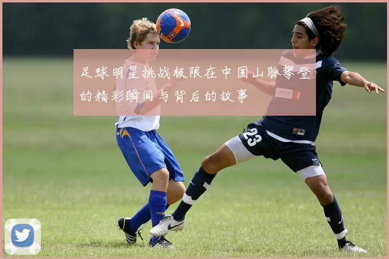 足球明星挑战极限在中国山脉攀登的精彩瞬间与背后的故事